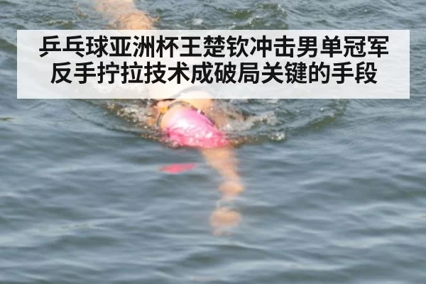 乒乓球亚洲杯王楚钦冲击男单冠军反手拧拉技术成破局关键的手段